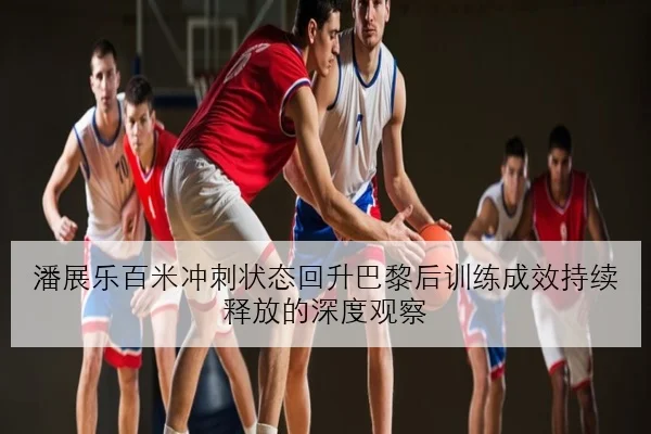 潘展乐百米冲刺状态回升巴黎后训练成效持续释放的深度观察