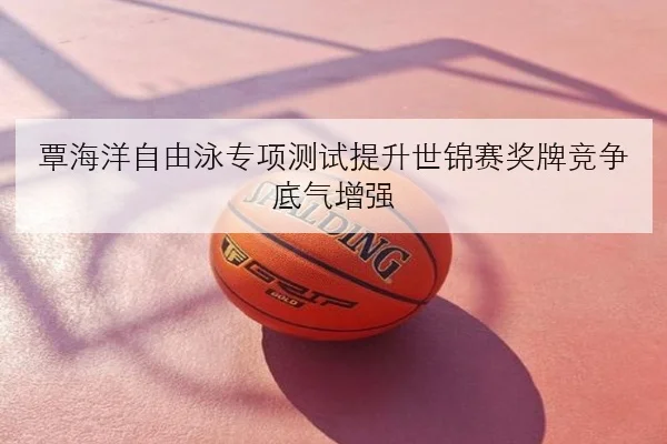 覃海洋自由泳专项测试提升世锦赛奖牌竞争底气增强