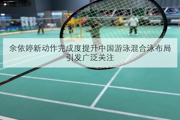 余依婷新动作完成度提升中国游泳混合泳布局引发广泛关注