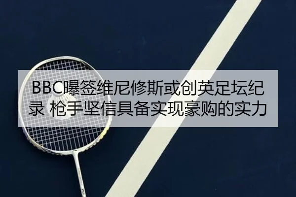 BBC曝签维尼修斯或创英足坛纪录 枪手坚信具备实现豪购的实力