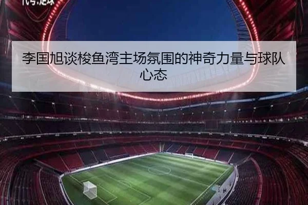 李国旭谈梭鱼湾主场氛围的神奇力量与球队心态